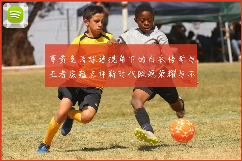 尊贵皇马球迷视角下的白衣传奇与王者底蕴点评新时代欧冠荣耀与不朽精神